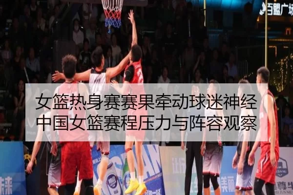 女篮热身赛赛果牵动球迷神经 中国女篮赛程压力与阵容观察